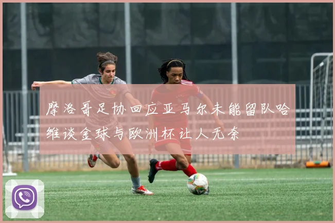 摩洛哥足协回应亚马尔未能留队哈维谈金球与欧洲杯让人无奈
