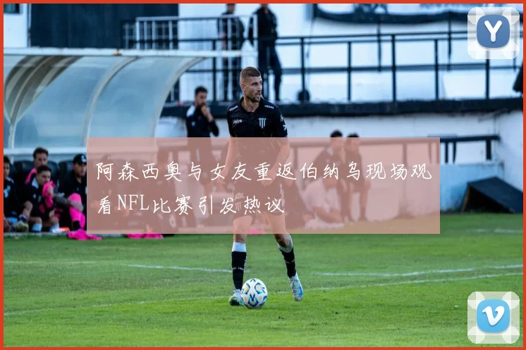 阿森西奥与女友重返伯纳乌现场观看NFL比赛引发热议