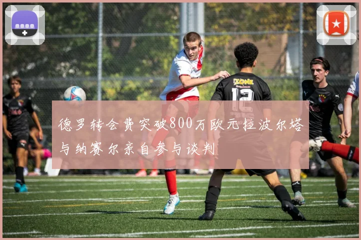 德罗转会费突破800万欧元拉波尔塔与纳赛尔亲自参与谈判