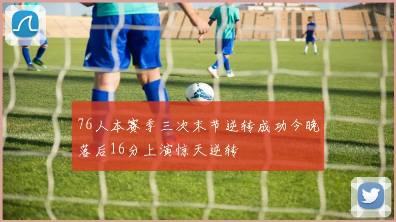 76人本赛季三次末节逆转成功今晚落后16分上演惊天逆转