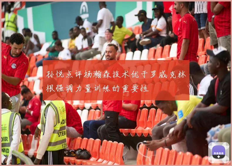 孙悦点评杨瀚森技术优于罗威克林根强调力量训练的重要性