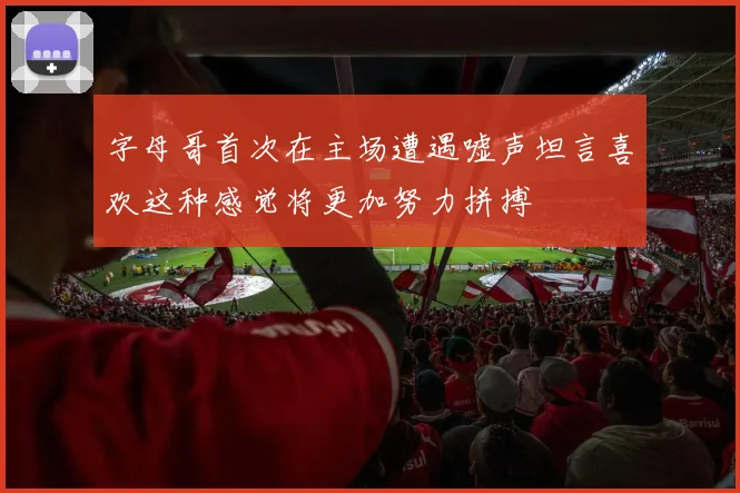 字母哥首次在主场遭遇嘘声坦言喜欢这种感觉将更加努力拼搏