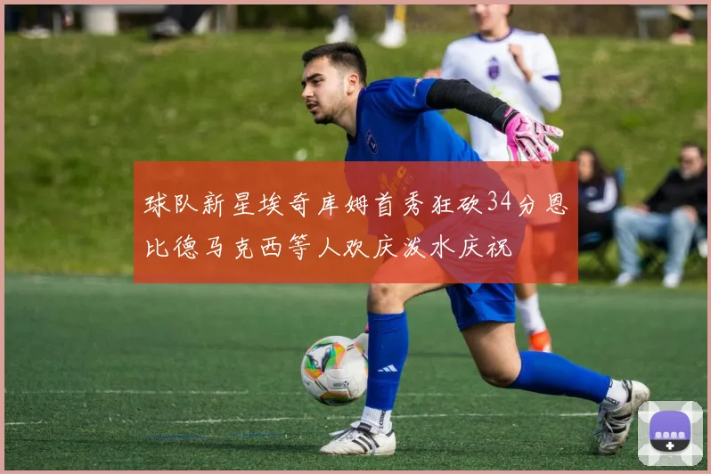 球队新星埃奇库姆首秀狂砍34分恩比德马克西等人欢庆泼水庆祝