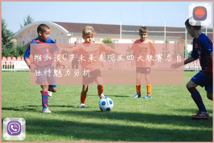 维加谈C罗未来表现及四大联赛各自独特魅力分析