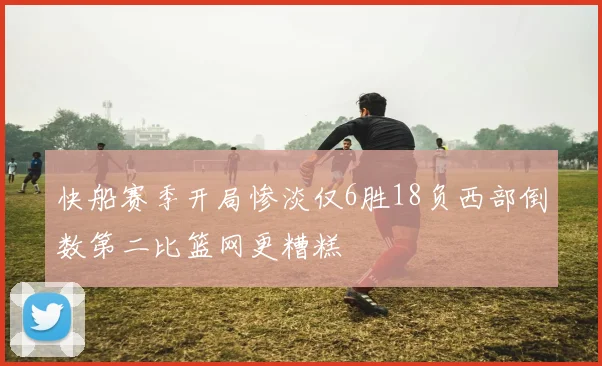 快船赛季开局惨淡仅6胜18负西部倒数第二比篮网更糟糕