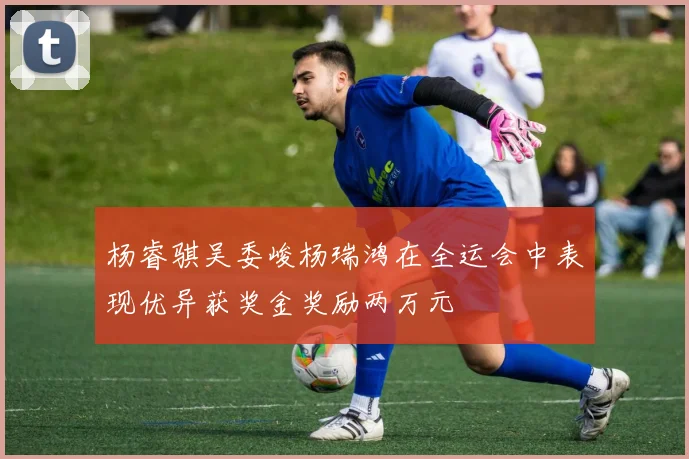 杨睿骐吴委峻杨瑞鸿在全运会中表现优异获奖金奖励两万元