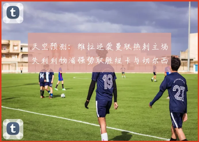 天空预测：维拉逆袭曼联热刺主场失利利物浦强势取胜纽卡与切尔西握手言和