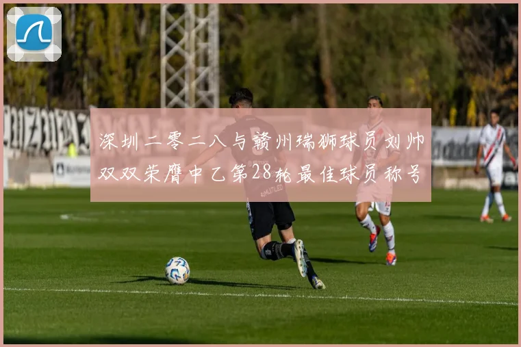 深圳二零二八与赣州瑞狮球员刘帅双双荣膺中乙第28轮最佳球员称号