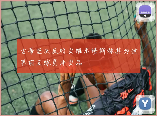 古蒂坚决反对卖维尼修斯称其为世界前五球员非卖品