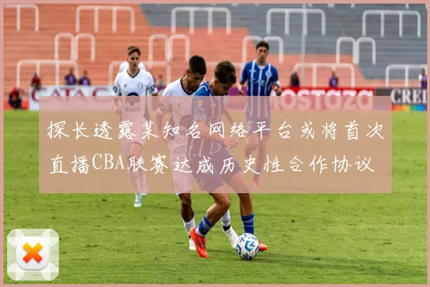 探长透露某知名网络平台或将首次直播CBA联赛达成历史性合作协议