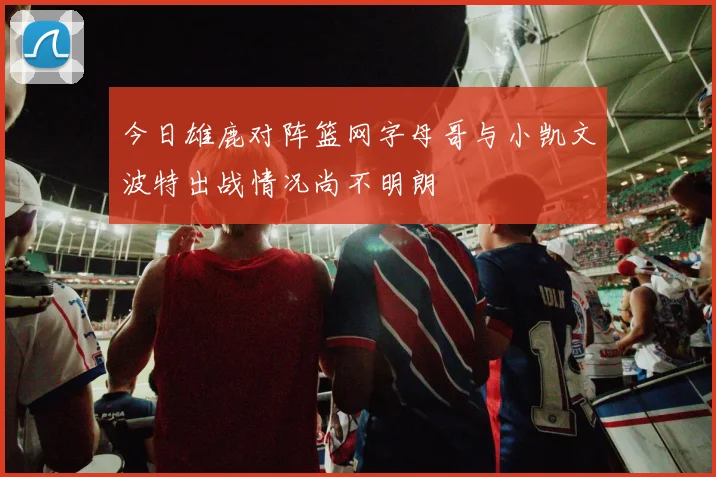今日雄鹿对阵篮网字母哥与小凯文波特出战情况尚不明朗