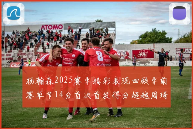杨瀚森2025赛季精彩表现回顾季前赛单节14分首次首发得分超越周琦