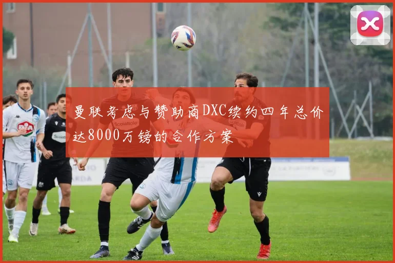 曼联考虑与赞助商DXC续约四年总价达8000万镑的合作方案