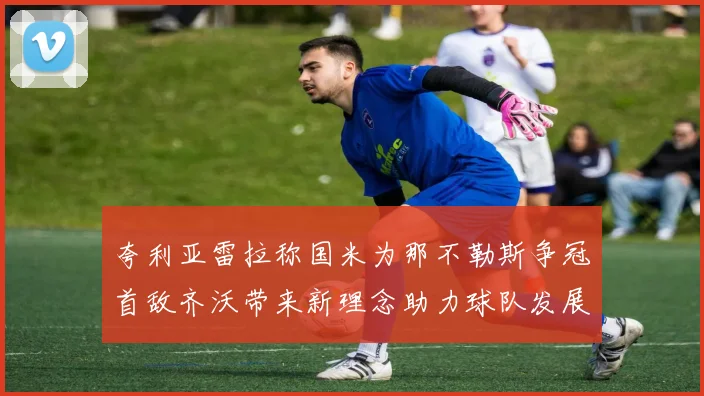 夸利亚雷拉称国米为那不勒斯争冠首敌齐沃带来新理念助力球队发展
