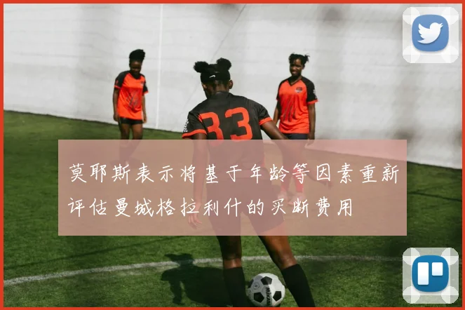 莫耶斯表示将基于年龄等因素重新评估曼城格拉利什的买断费用