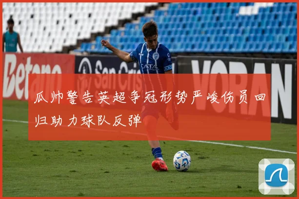 瓜帅警告英超争冠形势严峻伤员回归助力球队反弹