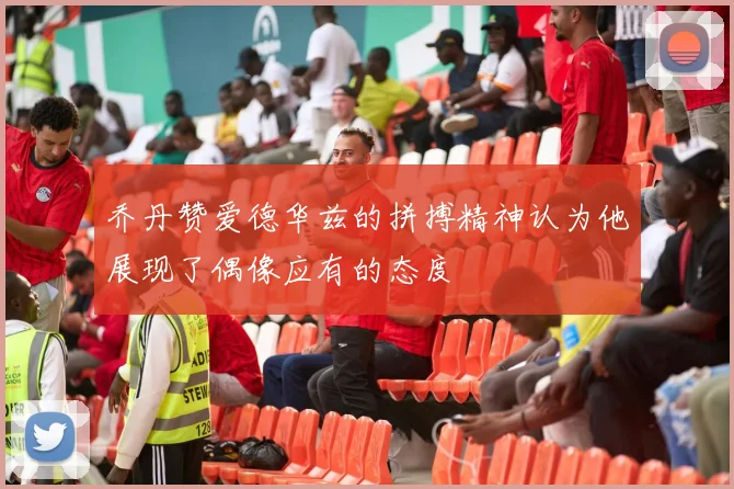 乔丹赞爱德华兹的拼搏精神认为他展现了偶像应有的态度