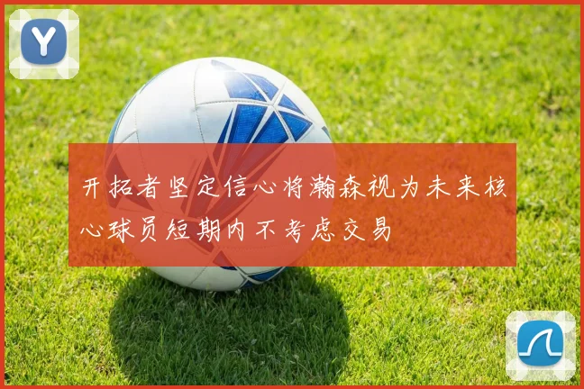 开拓者坚定信心将瀚森视为未来核心球员短期内不考虑交易