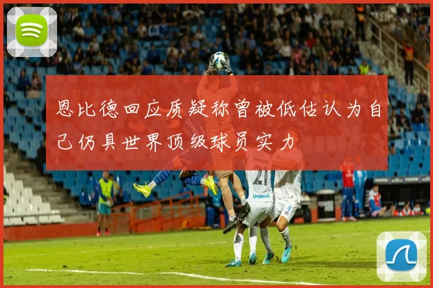恩比德回应质疑称曾被低估认为自己仍具世界顶级球员实力