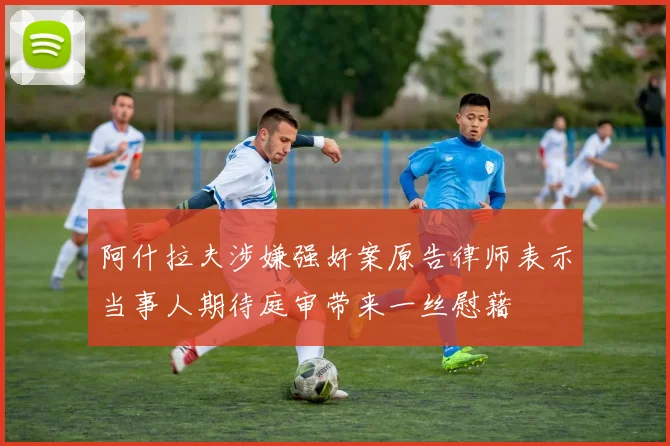 阿什拉夫涉嫌强奸案原告律师表示当事人期待庭审带来一丝慰藉