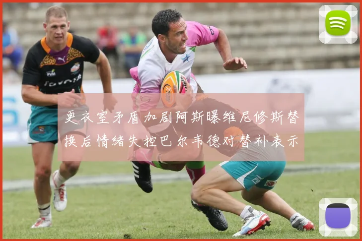 更衣室矛盾加剧阿斯曝维尼修斯替换后情绪失控巴尔韦德对替补表示不满