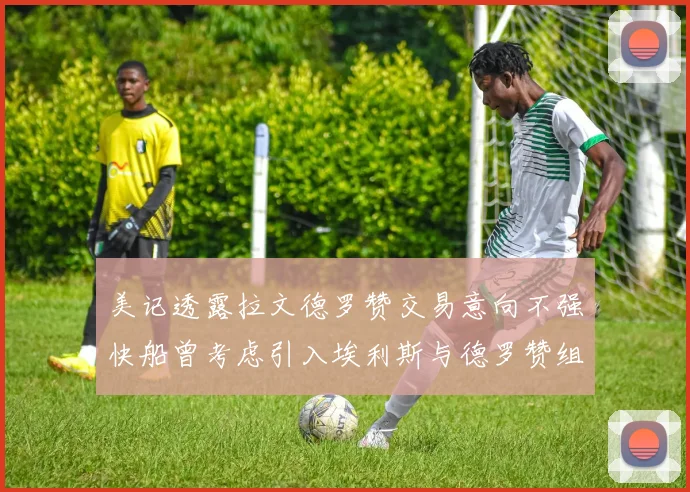 美记透露拉文德罗赞交易意向不强快船曾考虑引入埃利斯与德罗赞组合