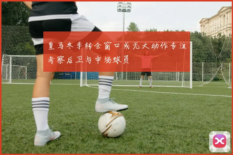 皇马冬季转会窗口或无大动作专注考察后卫与中场球员