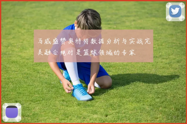 马威盛赞奥特将数据分析与实战完美融合绝对是篮球领域的专家