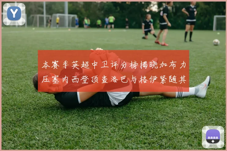 本赛季英超中卫评分榜揭晓加布力压塞内西登顶查洛巴与格伊紧随其后