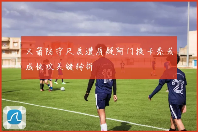 火箭防守尺度遭质疑阿门换卡秃或成快攻关键转折