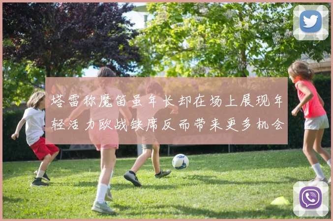 塔雷称魔笛虽年长却在场上展现年轻活力欧战缺席反而带来更多机会