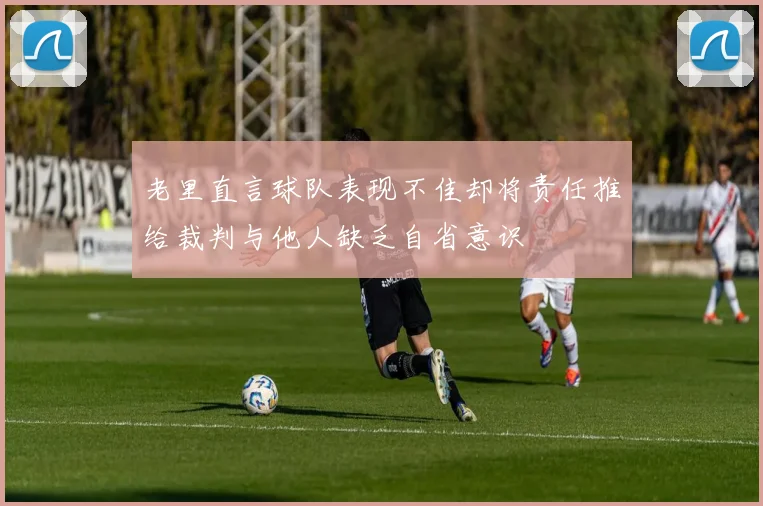 老里直言球队表现不佳却将责任推给裁判与他人缺乏自省意识