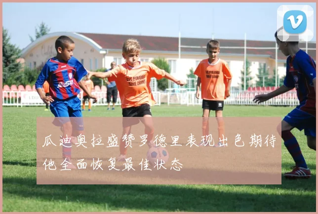 瓜迪奥拉盛赞罗德里表现出色期待他全面恢复最佳状态