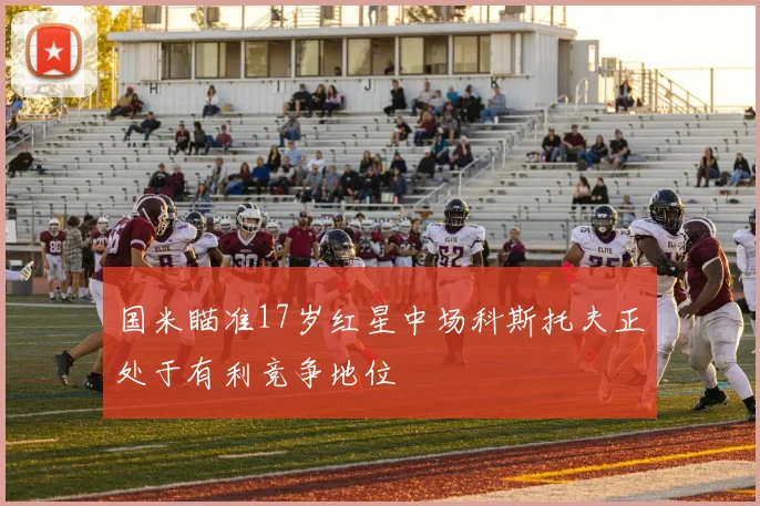 国米瞄准17岁红星中场科斯托夫正处于有利竞争地位